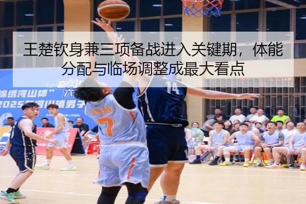 王楚钦身兼三项备战进入关键期，体能分配与临场调整成最大看点